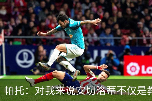 帕托：对我来说安切洛蒂不仅是教练更像父亲 他教会了我尊重